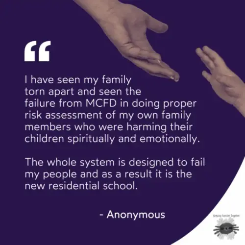 White text on a purple background. A quote from a member of Keeping Families Together. "I have seen my family torn apart and seen the failure from MCFD in doing proper risk assessment of my own family members who were harming their children spiritually and emotionally. They whole system is designed to fail my people and as a result it is the new residential school." -Anonymous