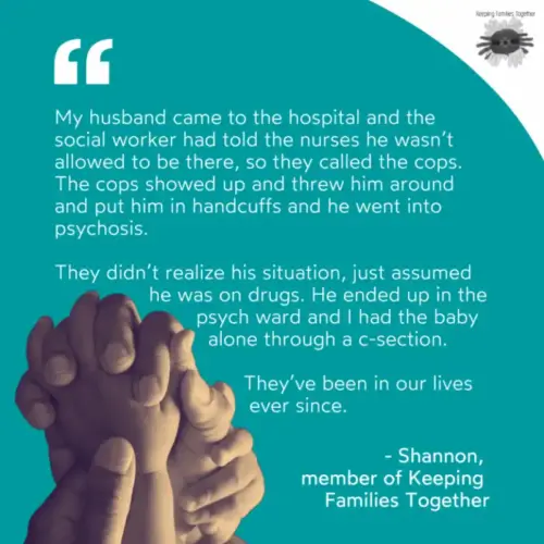 A quote from a member of Keeping Families Together. "MY husband came to the hospital and the social worker had told the nurses he wasn't allowed to be there, so they called the cops. The cops showed up and threw him around and put him in handcuffs and he went into psychosis. They didn't realize his situation, just assumed he was on drugs. He ended up in the psych ward and I had the baby alone through a C-section. They've been in our lives ever since." -Shannon