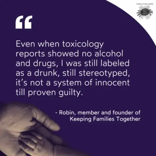 A quote from a member of Keeping Families Together. "Even when toxicology reports showed no alcohol and drugs, I was still labeled as a drunk, still stereotyped, it's not a system of innocent till proven guilty." -Robin